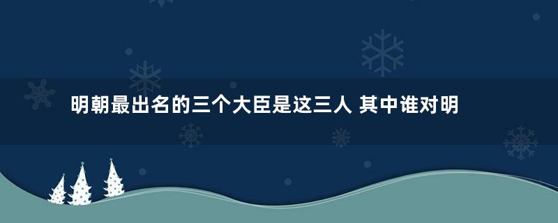 明朝最出名的三个大臣是这三人 其中谁对明朝的贡献最大